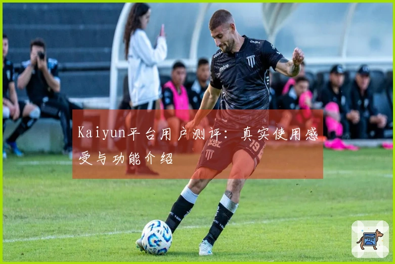 Kaiyun平台用户测评:真实使用感受与功能介绍