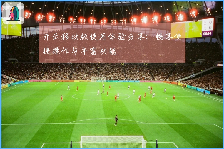 开云移动版使用体验分享：畅享便捷操作与丰富功能